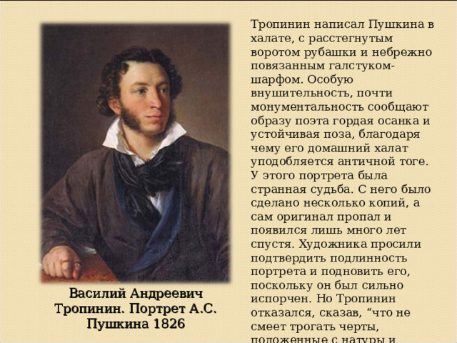 Тропинин написал Пушкина в халате, с расстегнутым воротом рубашки и небрежно повязанным галстуком-шарфом. Особую внушительность, почти монументальность сообщают образу поэта гордая осанка и устойчивая поза, благодаря чему его домашний халат уподобляется античной тоге. У этого портрета была странная судьба. С него было сделано несколько копий, а сам оригинал пропал и появился лишь много лет спустя. Художника просили подтвердить подлинность портрета и подновить его, поскольку он был сильно испорчен. Но Тропинин отказался, сказав, “что не смеет трогать черты, положенные с натуры и притом молодой рукой”, и только почистил его. Василий Андреевич Тропинин. Портрет А.С. Пушкина 1826 