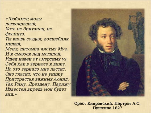 «Любимец моды легкокрылый, Хоть не британец, не француз, Ты вновь создал, волшебник милый, Меня, питомца чистых Муз, И я смеюся над могилой, Ушед навек от смертных уз. Себя как в зеркале я вижу, Но это зеркало мне льстит. Оно гласит, что не унижу Пристрастья важных Аонид. Так Риму, Дрездену, Парижу Известен впредь мой будет вид.» Орест Кипренский. Портрет А.С. Пушкина 1827 