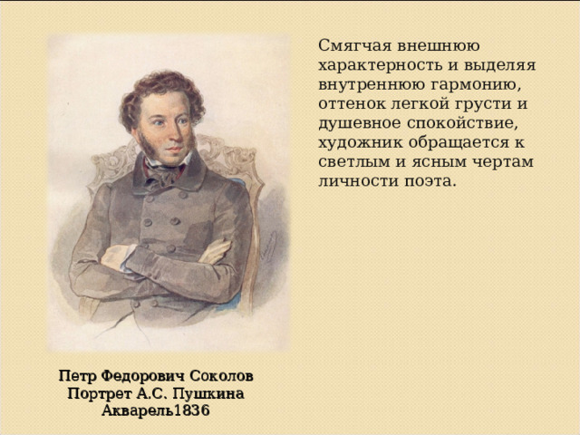 Смягчая внешнюю характерность и выделяя внутреннюю гармонию, оттенок легкой грусти и душевное спокойствие, художник обращается к светлым и ясным чертам личности поэта. Петр Федорович Соколов Портрет А.С. Пушкина Акварель1836 