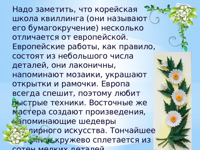 Надо заметить, что корейская школа квиллинга (они называют его бумагокручение) несколько отличается от европейской. Европейские работы, как правило, состоят из небольшого числа деталей, они лаконичны, напоминают мозаики, украшают открытки и рамочки. Европа всегда спешит, поэтому любит быстрые техники. Восточные же мастера создают произведения, напоминающие шедевры ювелирного искусства. Тончайшее объёмное кружево сплетается из сотен мелких деталей.   