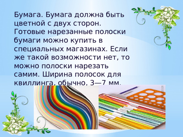  Бумага. Бумага должна быть цветной с двух сторон. Готовые нарезанные полоски бумаги можно купить в специальных магазинах. Если же такой возможности нет, то можно полоски нарезать самим. Ширина полосок для квиллинга, обычно, 3—7 мм.    