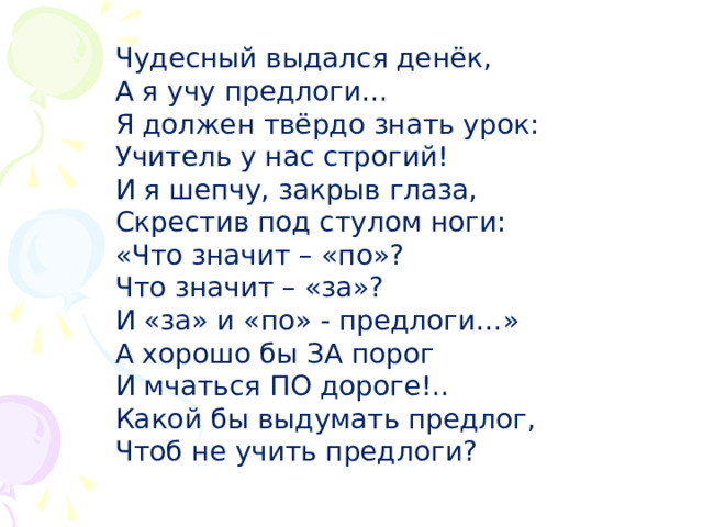 Чудесный выдался денёк, А я учу предлоги… Я должен твёрдо знать урок: Учитель у нас строгий! И я шепчу, закрыв глаза, Скрестив под стулом ноги: «Что значит – «по»? Что значит – «за»? И «за» и «по» - предлоги…» А хорошо бы ЗА порог И мчаться ПО дороге!.. Какой бы выдумать предлог, Чтоб не учить предлоги? 