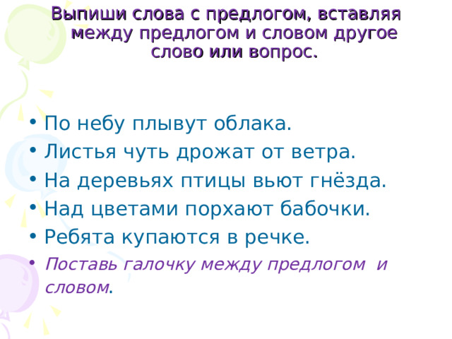 Выпиши слова с предлогом, вставляя между предлогом и словом другое слово или вопрос.   По небу плывут облака. Листья чуть дрожат от ветра. На деревьях птицы вьют гнёзда. Над цветами порхают бабочки. Ребята купаются в речке. Поставь галочку между предлогом и словом . 