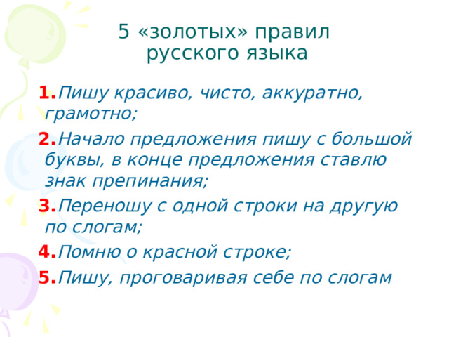 5 «золотых» правил  русского языка  1. Пишу красиво, чисто, аккуратно, грамотно;  2. Начало предложения пишу с большой буквы, в конце предложения ставлю знак препинания;  3. Переношу с одной строки на другую по слогам;  4. Помню о красной строке;  5. Пишу, проговаривая себе по слогам  