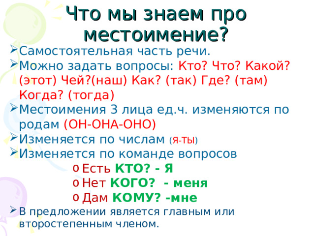 Что мы знаем про местоимение? Самостоятельная часть речи. Можно задать вопросы: Кто? Что? Какой?(этот) Чей?(наш) Как? (так) Где? (там) Когда? (тогда) Местоимения 3 лица ед.ч. изменяются по родам (ОН-ОНА-ОНО) Изменяется по числам ( Я-ТЫ ) Изменяется по команде вопросов Есть  КТО? - Я Нет  КОГО? - меня Дам  КОМУ? -мне Есть  КТО? - Я Нет  КОГО? - меня Дам  КОМУ? -мне Есть  КТО? - Я Нет  КОГО? - меня Дам  КОМУ? -мне Есть  КТО? - Я Нет  КОГО? - меня Дам  КОМУ? -мне Есть  КТО? - Я Нет  КОГО? - меня Дам  КОМУ? -мне В предложении является главным или второстепенным членом.  
