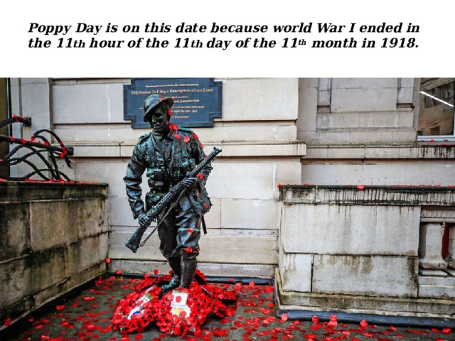 Poppy Day is on this date because world War I ended in the 11 th hour of the 11 th day of the 11 th month in 1918.   