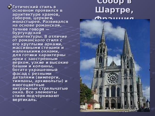 Cобор в Шартре, Франция Готический стиль в основном проявился в архитектуре храмов, соборов, церквей, монастырей. Развивался на основе романской, точнее говоря — бургундской архитектуры. В отличие от романского стиля с его круглыми арками, массивными стенами и маленькими окнами, для готики характерны арки с заострённым верхом, узкие и высокие башни и колонны, богато украшенный фасад с резными деталями (вимперги, тимпаны, архивольты) и многоцветные витражные стрельчатые окна. Все элементы стиля подчёркивают вертикаль. 