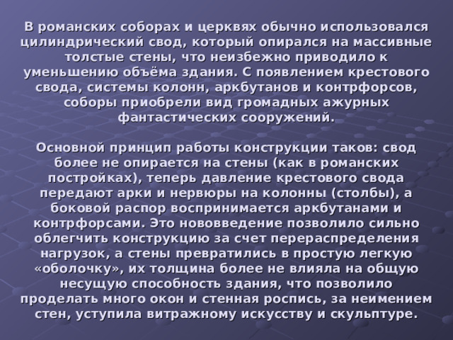 В романских соборах и церквях обычно использовался цилиндрический свод, который опирался на массивные толстые стены, что неизбежно приводило к уменьшению объёма здания. C появлением крестового свода, системы колонн, аркбутанов и контрфорсов, соборы приобрели вид громадных ажурных фантастических сооружений.   Основной принцип работы конструкции таков: свод более не опирается на стены (как в романских постройках), теперь давление крестового свода передают арки и нервюры на колонны (столбы), а боковой распор воспринимается аркбутанами и контрфорсами. Это нововведение позволило сильно облегчить конструкцию за счет перераспределения нагрузок, а стены превратились в простую легкую «оболочку», их толщина более не влияла на общую несущую способность здания, что позволило проделать много окон и стенная роспись, за неимением стен, уступила витражному искусству и скульптуре. 
