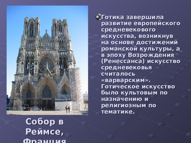 Готика завершила развитие европейского средневекового искусства, возникнув на основе достижений романской культуры, а в эпоху Возрождения (Ренессанса) искусство средневековья считалось «варварским». Готическое искусство было культовым по назначению и религиозным по тематике. Собор в Реймсе, Франция 