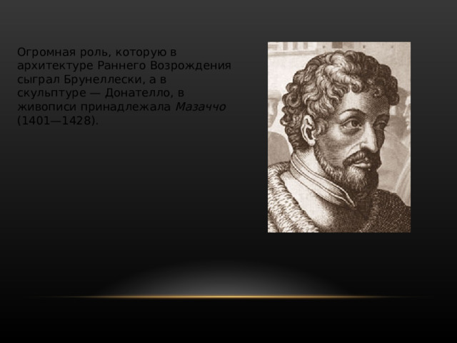 Мастерская Гиберти стала школой для целого поколения художников, в частности, там работал знаменитый Донателло , великий реформатор итальянской скульптуры. Творчество Донателло (ок. 1386—1466), впитавшее демократические традиции культуры Флоренции XIV в., представляет собой одну из вершин развития искусства Раннего Возрождения. В нём воплотились свойственные искусству Ренессанса поиски новых, реалистических средств изображения действительности, пристальное внимание к человеку и его духовному миру. Донателло одним из первых художественно осмыслил опыт античного искусства и пришёл к созданию классических форм ренессансной скульптуры. 