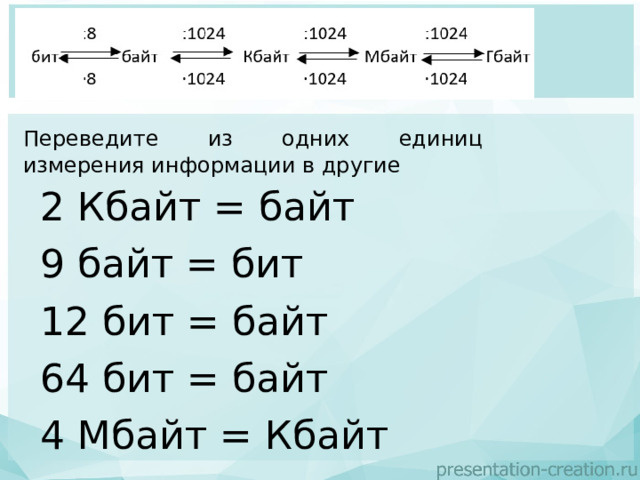 Переведите из одних единиц измерения информации в другие  2 Кбайт = байт 9 байт = бит 12 бит = байт 64 бит = байт 4 Мбайт = Кбайт 