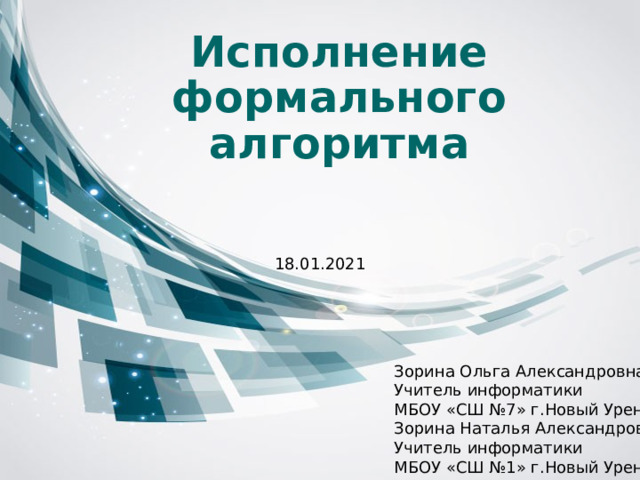 Исполнение формального алгоритма 18.01.2021 Зорина Ольга Александровна Учитель информатики МБОУ «СШ №7» г.Новый Уренгой Зорина Наталья Александровна Учитель информатики МБОУ «СШ №1» г.Новый Уренгой 