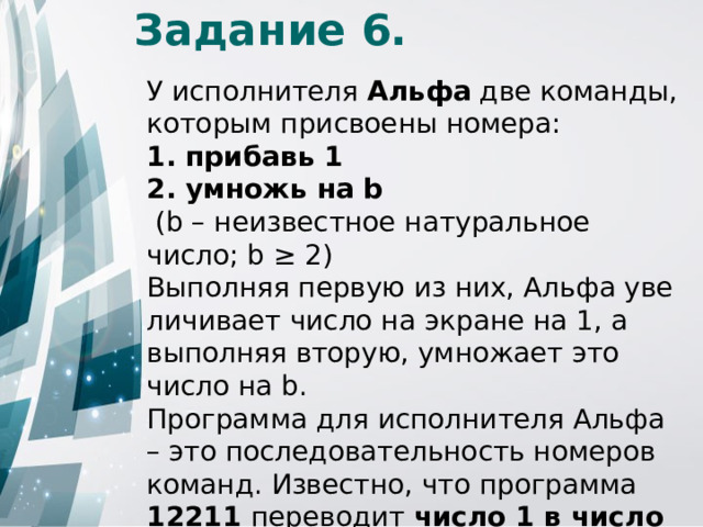 Задание 6. У исполнителя Альфа две команды, которым присвоены номера: 1. прибавь 1 2. умножь на b  (b – неизвестное натуральное число; b ≥ 2) Выполняя первую из них, Альфа уве­ли­чи­ва­ет число на экра­не на 1, а выполняя вторую, умножает это число на b. Программа для исполнителя Альфа – это последовательность номеров команд. Известно, что программа 12211 переводит число 1 в число 52 . Определите значение b. 