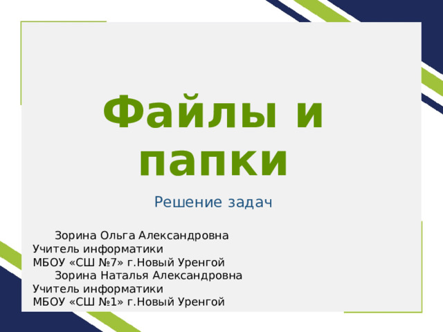 Файлы и папки Решение задач  Зорина Ольга Александровна Учитель информатики МБОУ «СШ №7» г.Новый Уренгой  Зорина Наталья Александровна Учитель информатики МБОУ «СШ №1» г.Новый Уренгой 