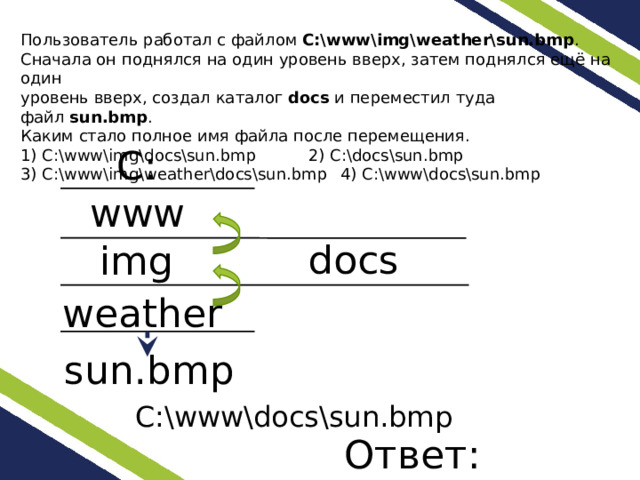 Пользователь работал с файлом  C:\www\img\weather\sun.bmp . Сначала он поднялся на один уровень вверх, затем поднялся ещё на один уровень вверх, создал каталог  docs  и переместил туда файл  sun.bmp . Каким стало полное имя файла после перемещения. 1) C:\www\img\docs\sun.bmp   2) C:\docs\sun.bmp 3) C:\www\img\weather\docs\sun.bmp  4) C:\www\docs\sun.bmp C: www docs img weather sun.bmp C:\www\docs\sun.bmp Ответ: 4. 