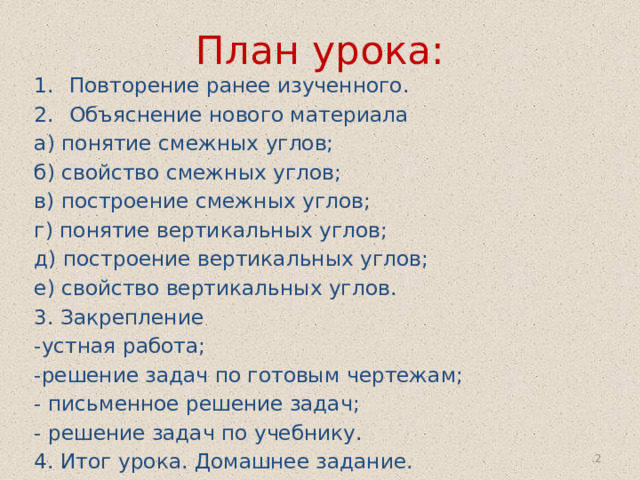 План урока: Повторение ранее изученного. Объяснение нового материала а) понятие смежных углов; б) свойство смежных углов; в) построение смежных углов; г) понятие вертикальных углов; д) построение вертикальных углов; е) свойство вертикальных углов. 3. Закрепление -устная работа; -решение задач по готовым чертежам; - письменное решение задач; - решение задач по учебнику. 4. Итог урока. Домашнее задание.  