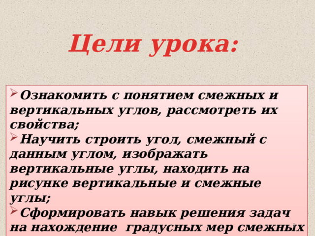 Цели урока: Ознакомить с понятием смежных и вертикальных углов, рассмотреть их свойства; Научить строить угол, смежный с данным углом, изображать вертикальные углы, находить на рисунке вертикальные и смежные углы; Сформировать навык решения задач на нахождение градусных мер смежных и вертикальных углов.    