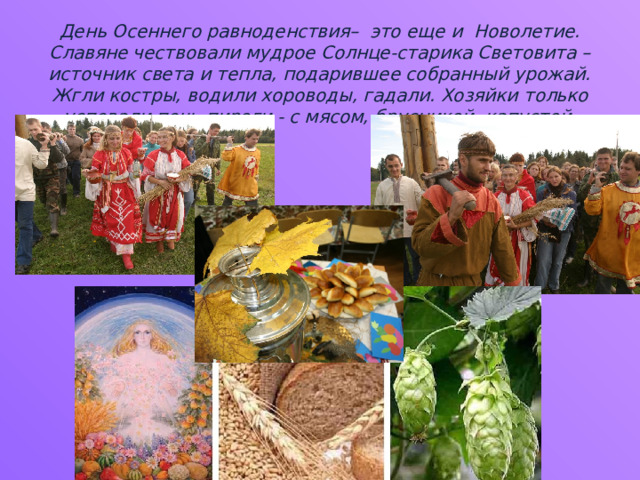 День Осеннего равноденствия– это еще и Новолетие. Славяне чествовали мудрое Солнце-старика Световита – источник света и тепла, подарившее собранный урожай. Жгли костры, водили хороводы, гадали. Хозяйки только успевали печь пироги - с мясом, брусникой, капустой. 