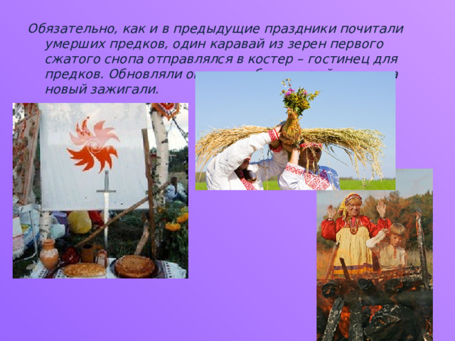 Обязательно, как и в предыдущие праздники почитали умерших предков, один каравай из зерен первого сжатого снопа отправлялся в костер – гостинец для предков. Обновляли огонь в избе – старый гасили, а новый зажигали. 