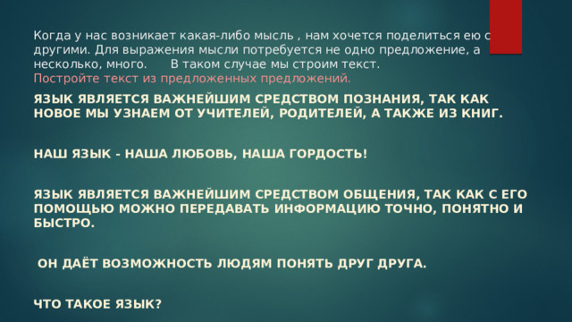 Когда у нас возникает какая-либо мысль , нам хочется поделиться ею с другими. Для выражения мысли потребуется не одно предложение, а несколько, много. В таком случае мы строим текст.  Постройте текст из предложенных предложений.   Язык является важнейшим средством познания, так как новое мы узнаем от учителей, родителей, а также из книг.  Наш язык - наша любовь, наша гордость!  Язык является важнейшим средством общения, так как с его помощью можно передавать информацию точно, понятно и быстро.   Он даёт возможность людям понять друг друга.  Что такое язык? 