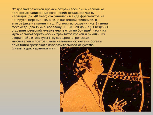 От древнегреческой музыки сохранилось лишь несколько полностью записанных сочинений; остальная часть наследия (ок. 40 пьес) сохранилась в виде фрагментов на папирусе, пергаменте, в виде настенной живописи, в эпиграфике на камне и т.д. Полностью сохранились 3 гимна Месомеда, два гимна Аполлону (138 и 128 до н.э.). Сведения о древнегреческой музыке черпаются по большей части из музыкально-теоретических трактатов греков и римлян, из вторичной литературы (трудов древнегреческих мыслителей и поэтов); музыкальными сюжетами богаты памятники греческого изобразительного искусства (скульптура, керамика и т.п.). 