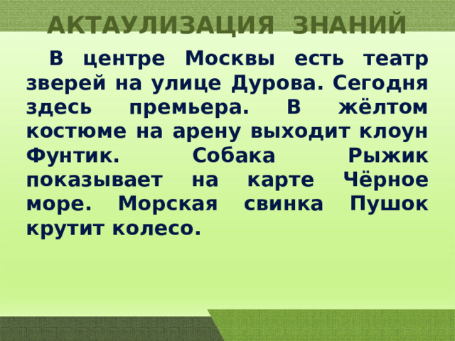 АКТАУЛИЗАЦИЯ ЗНАНИЙ  В центре Москвы есть театр зверей на улице Дурова. Сегодня здесь премьера. В жёлтом костюме на арену выходит клоун Фунтик. Собака Рыжик показывает на карте Чёрное море. Морская свинка Пушок крутит колесо. 