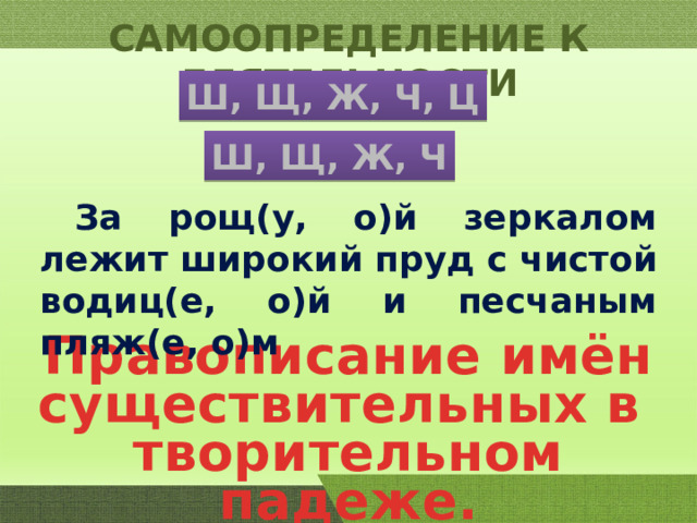 САМООПРЕДЕЛЕНИЕ К ДЕЯТЕЛЬНОСТИ Ш, Щ, Ж, Ч, Ц Ш, Щ, Ж, Ч  За рощ(у, о)й зеркалом лежит широкий пруд с чистой водиц(е, о)й и песчаным пляж(е, о)м Правописание имён существительных в творительном падеже. 