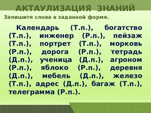 АКТАУЛИЗАЦИЯ ЗНАНИЙ Запишите слова в заданной форме.  Календарь (Т.п.), богатство (Т.п.), инженер (Р.п.), пейзаж (Т.п.), портрет (Т.п.), морковь (Р.п.), дорога (Р.п.), тетрадь (Д.п.), ученица (Д.п.), агроном (Р.п.), яблоко (Р.п.), деревня (Д.п.), мебель (Д.п.), железо (Т.п.), адрес (Д.п.), багаж (Т.п.), телеграмма (Р.п.). 