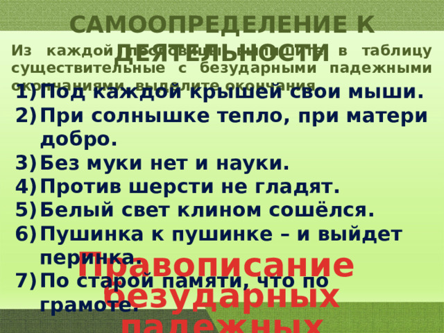 САМООПРЕДЕЛЕНИЕ К ДЕЯТЕЛЬНОСТИ Из каждой пословицы выпишите в таблицу существительные с безударными падежными окончаниями, выделите окончания. Под каждой крышей свои мыши. При солнышке тепло, при матери добро. Без муки нет и науки. Против шерсти не гладят. Белый свет клином сошёлся. Пушинка к пушинке – и выйдет перинка. По старой памяти, что по грамоте. Правописание безударных падежных окончаний. 