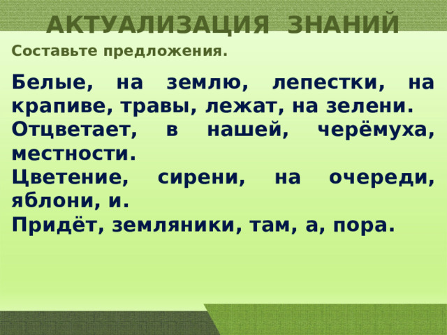 АКТУАЛИЗАЦИЯ ЗНАНИЙ Составьте предложения. Белые, на землю, лепестки, на крапиве, травы, лежат, на зелени. Отцветает, в нашей, черёмуха, местности. Цветение, сирени, на очереди, яблони, и. Придёт, земляники, там, а, пора. 