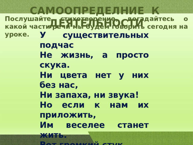 САМООПРЕДЕЛНИЕ К ДЕЯТЕЛЬНОСТИ Послушайте стихотворение, догадайтесь о какой части речи мы будем говорить сегодня на уроке. У существительных подчас Не жизнь, а просто скука. Ни цвета нет у них без нас, Ни запаха, ни звука! Но если к нам их приложить, Им веселее станет жить. Вот громкий стук, Вот жёлтый шар, Вот сокрушительный удар, Вот звонкий колокольчик, А вот и острый кончик. 