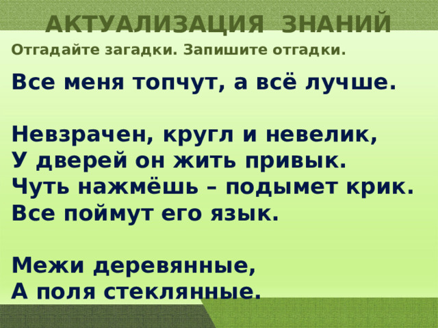 АКТУАЛИЗАЦИЯ ЗНАНИЙ Отгадайте загадки. Запишите отгадки. Все меня топчут, а всё лучше.  Невзрачен, кругл и невелик, У дверей он жить привык. Чуть нажмёшь – подымет крик. Все поймут его язык.  Межи деревянные, А поля стеклянные. 