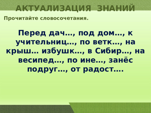 АКТУАЛИЗАЦИЯ ЗНАНИЙ Прочитайте словосочетания. Перед дач…, под дом…, к учительниц…, по ветк…, на крыш… избушк…, в Сибир…, на весипед…, по ине…, занёс подруг…, от радост…. 