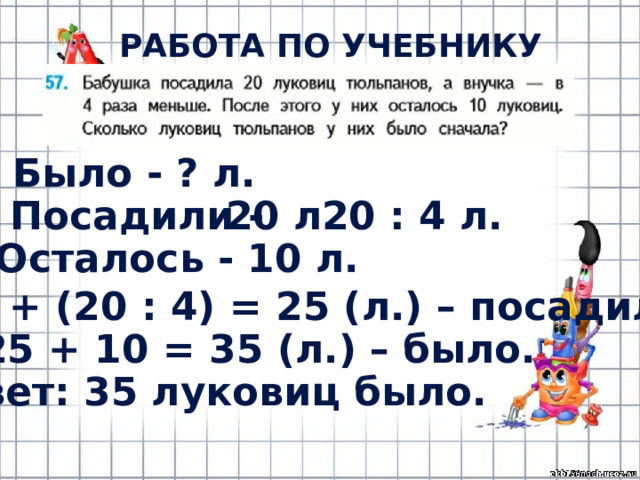 РАБОТА ПО УЧЕБНИКУ (с.12) Было - ? л. Посадили - 20 л. 20 : 4 л. Осталось - 10 л. 1) 20 + (20 : 4) = 25 (л.) – посадили. 2) 25 + 10 = 35 (л.) – было. Ответ: 35 луковиц было. 