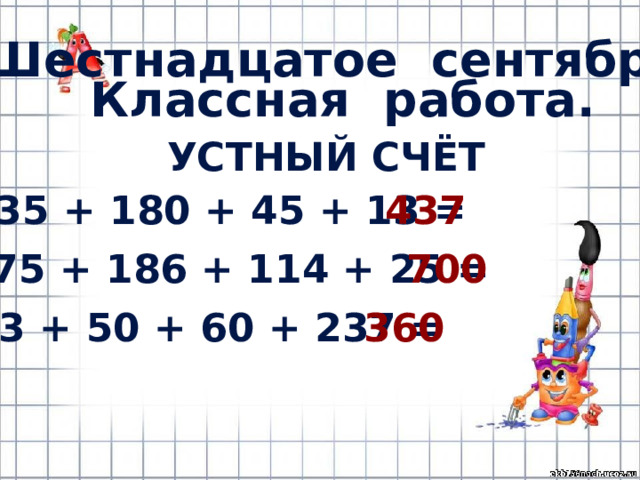 Шестнадцатое сентября. Классная работа. УСТНЫЙ СЧЁТ 235 + 180 + 45 + 13 = 437 375 + 186 + 114 + 25 = 700 13 + 50 + 60 + 237 = 360 