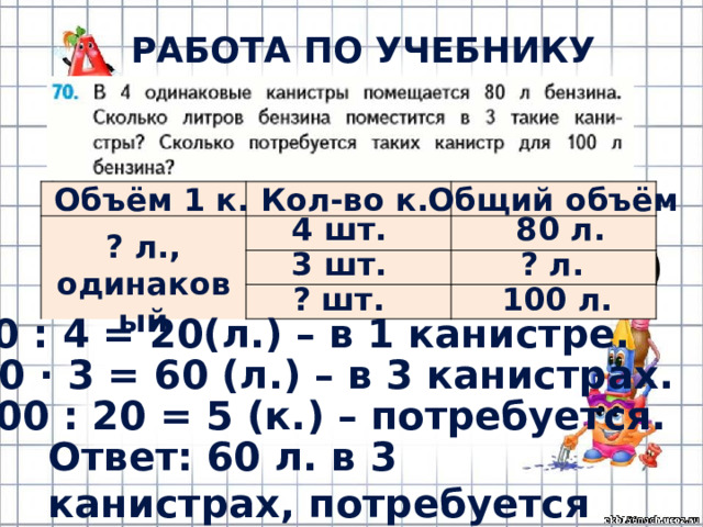 РАБОТА ПО УЧЕБНИКУ (с.14) Кол-во к. Общий объём Объём 1 к. 4 шт. 80 л. ? л., одинаковый ? л. 3 шт. ? шт. 100 л. 1) 80 : 4 = 20(л.) – в 1 канистре. 2) 20 · 3 = 60 (л.) – в 3 канистрах. 3) 100 : 20 = 5 (к.) – потребуется. Ответ: 60 л. в 3 канистрах, потребуется 5 канистр. 