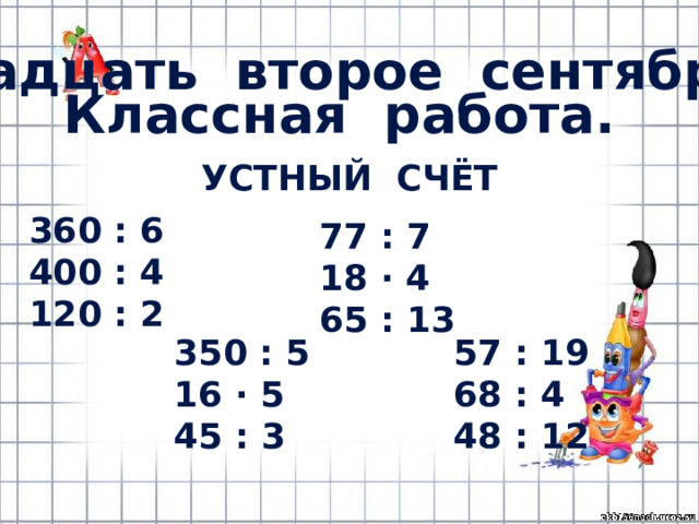 Двадцать второе сентября. Классная работа. Устный счёт 360 : 6 400 : 4 120 : 2 77 : 7 18 · 4 65 : 13 350 : 5 57 : 19 16 · 5 68 : 4 45 : 3 48 : 12 