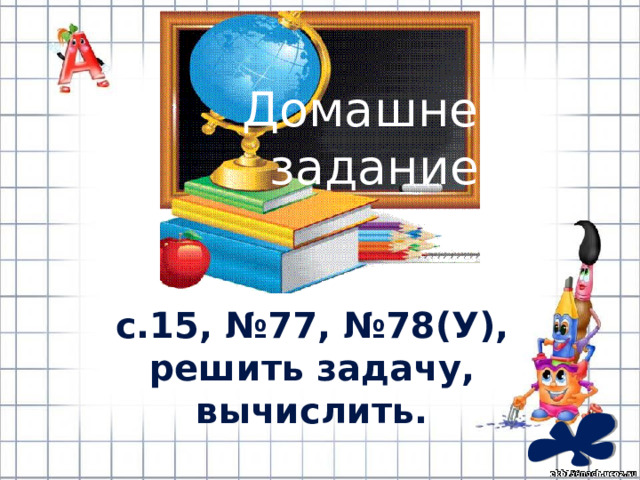 Домашнее задание: с.15, №77, №78(У), решить задачу, вычислить. 
