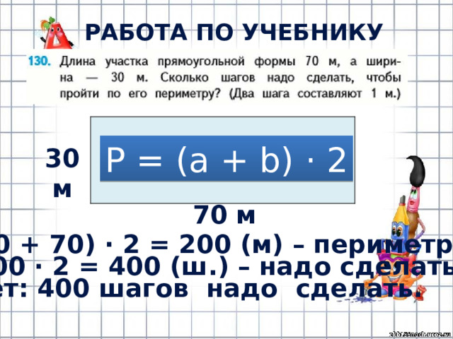 РАБОТА ПО УЧЕБНИКУ (с.28) Р = (а + b) · 2 30 м 70 м (30 + 70) · 2 = 200 (м) – периметр.  200 · 2 = 400 (ш.) – надо сделать. Ответ: 400 шагов надо сделать. 