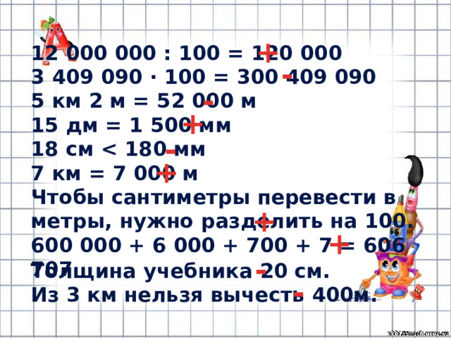 + 12 000 000 : 100 = 120 000 3 409 090 · 100 = 300 409 090 5 км 2 м = 52 000 м 15 дм = 1 500 мм 18 см  7 км = 7 000 м Чтобы сантиметры перевести в метры, нужно разделить на 100. 600 000 + 6 000 + 700 + 7 = 606 707 - - + - + + + - Толщина учебника 20 см. Из 3 км нельзя вычесть 400м. - 