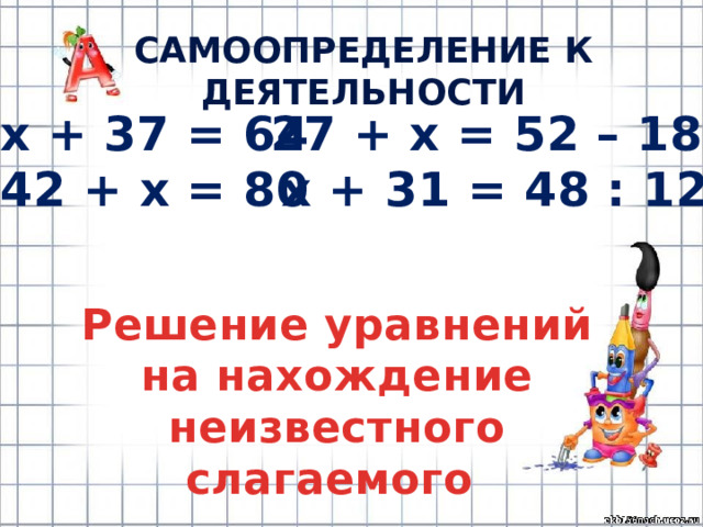 САМООПРЕДЕЛЕНИЕ К ДЕЯТЕЛЬНОСТИ х + 37 = 64 27 + х = 52 – 18 42 + х = 80 х + 31 = 48 : 12 Решение уравнений на нахождение неизвестного слагаемого 