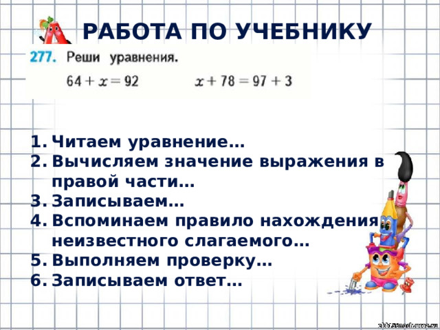 РАБОТА ПО УЧЕБНИКУ (с.62) Читаем уравнение… Вычисляем значение выражения в правой части… Записываем… Вспоминаем правило нахождения неизвестного слагаемого… Выполняем проверку… Записываем ответ… 