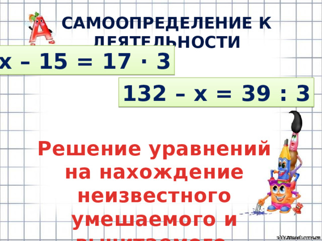САМООПРЕДЕЛЕНИЕ К ДЕЯТЕЛЬНОСТИ х – 15 = 17 · 3 132 – х = 39 : 3 Решение уравнений на нахождение неизвестного умешаемого и вычитаемого 