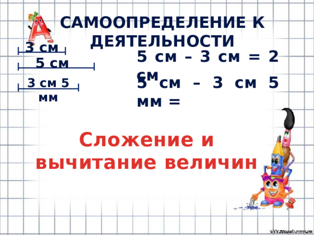 САМООПРЕДЕЛЕНИЕ К ДЕЯТЕЛЬНОСТИ 3 см 5 см – 3 см = 2 см 5 см 5 см – 3 см 5 мм = 3 см 5 мм Сложение и вычитание величин 