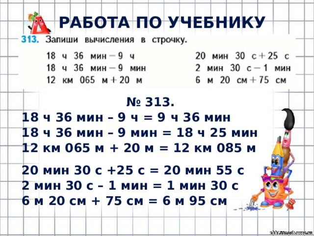 РАБОТА ПО УЧЕБНИКУ (с.67) № 313. 18 ч 36 мин – 9 ч = 9 ч 36 мин 18 ч 36 мин – 9 мин = 18 ч 25 мин 12 км 065 м + 20 м = 12 км 085 м 20 мин 30 с +25 с = 20 мин 55 с 2 мин 30 с – 1 мин = 1 мин 30 с 6 м 20 см + 75 см = 6 м 95 см 