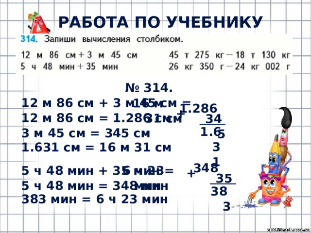 РАБОТА ПО УЧЕБНИКУ (с.67) № 314. 12 м 86 см + 3 м 45 см = 12 м 86 см = 1.286 см 3 м 45 см = 345 см 16 м 31 см 1.286 + 345 1.631 1.631 см = 16 м 31 см 348 5 ч 48 мин + 35 мин = 6 ч 23 мин 5 ч 48 мин = 348 мин + 35 383 383 мин = 6 ч 23 мин 