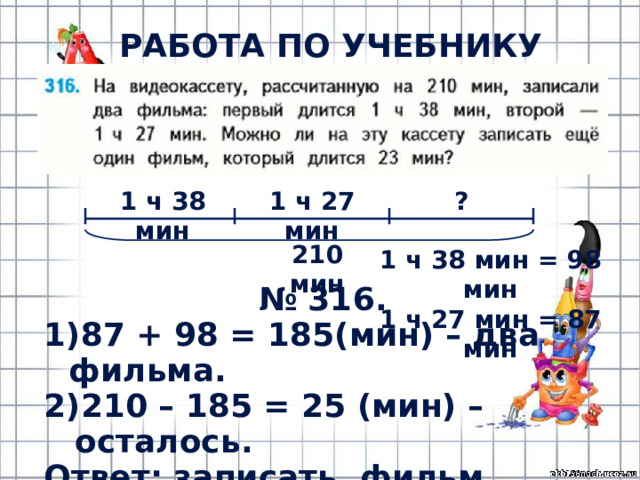 РАБОТА ПО УЧЕБНИКУ (с.67) 1 ч 38 мин 1 ч 27 мин ? 210 мин 1 ч 38 мин = 98 мин 1 ч 27 мин = 87 мин № 316. 87 + 98 = 185(мин) – два фильма. 210 – 185 = 25 (мин) – осталось. Ответ: записать фильм можно. 