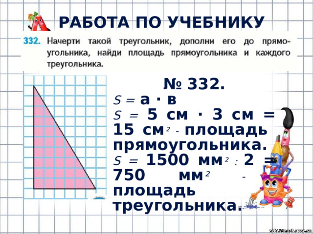 РАБОТА ПО УЧЕБНИКУ (с.76) № 332. S =  а · в S =  5 см · 3 см = 15 см ² - площадь прямоугольника. S =  1500 мм ² : 2 = 750 мм ²  - площадь треугольника. 