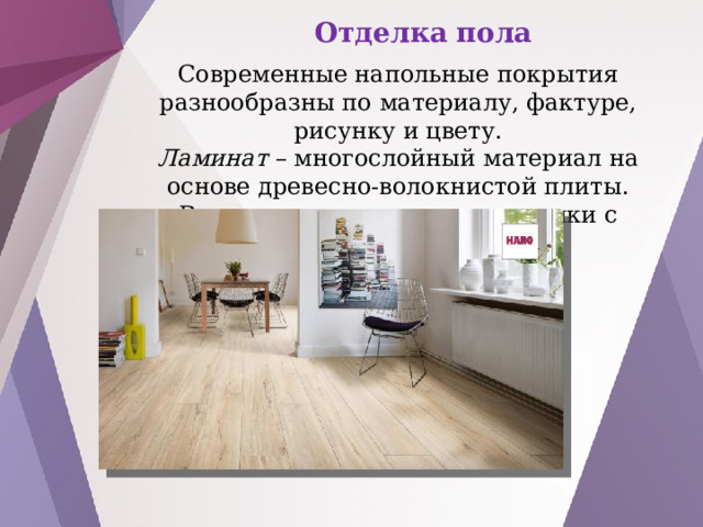 Отделка пола Современные напольные покрытия разнообразны по материалу, фактуре, рисунку и цвету. Ламинат – многослойный материал на основе древесно-волокнистой плиты. Верхние слои – защитные пленки с различным рисунком 