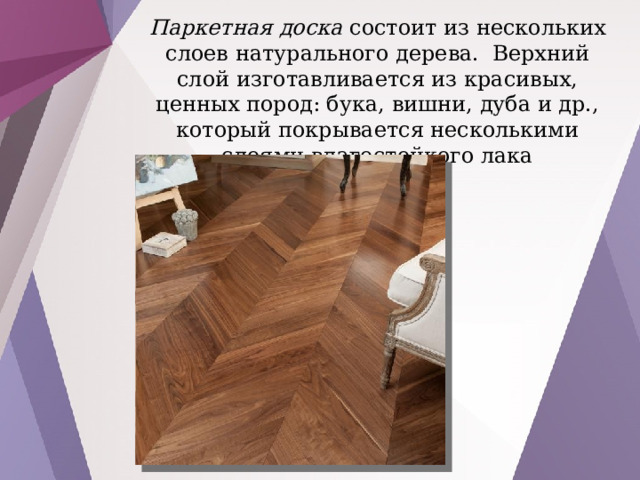 Паркетная доска состоит из нескольких слоев натурального дерева. Верхний слой изготавливается из красивых, ценных пород: бука, вишни, дуба и др., который покрывается несколькими слоями влагостойкого лака 